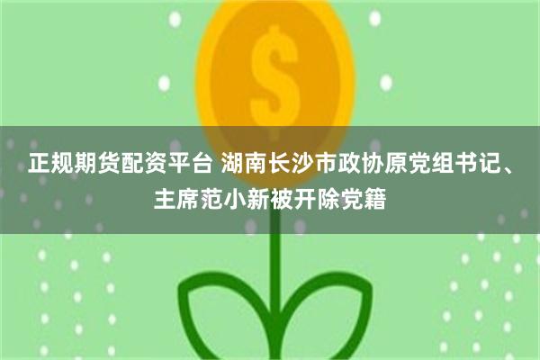 正规期货配资平台 湖南长沙市政协原党组书记、主席范小新被开除党籍