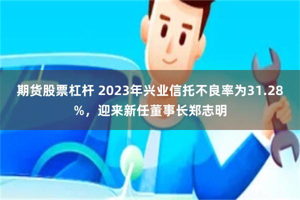 期货股票杠杆 2023年兴业信托不良率为31.28%，迎来新任董事长郑志明