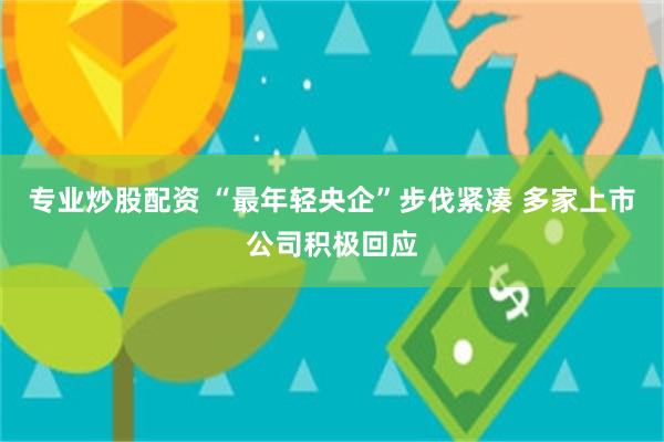 专业炒股配资 “最年轻央企”步伐紧凑 多家上市公司积极回应