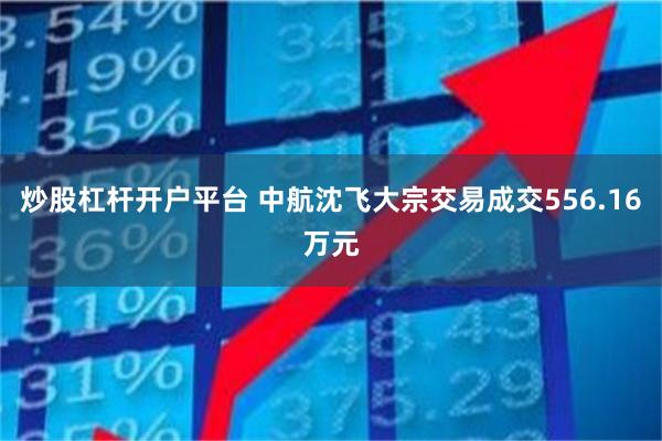 炒股杠杆开户平台 中航沈飞大宗交易成交556.16万元