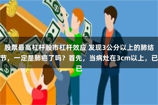 股票最高杠杆股市杠杆效应 发现3公分以上的肺结节，一定是肺癌了吗？首先，当病灶在3cm以上，已