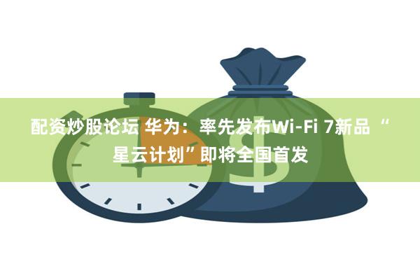 配资炒股论坛 华为：率先发布Wi-Fi 7新品 “星云计划”即将全国首发