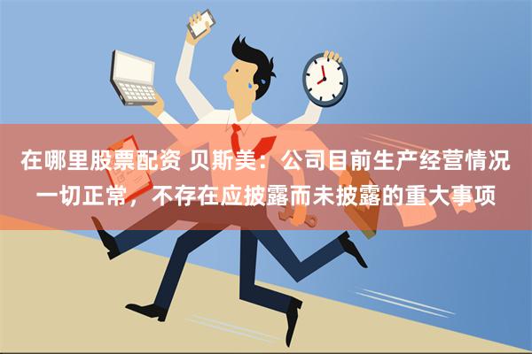 在哪里股票配资 贝斯美：公司目前生产经营情况一切正常，不存在应披露而未披露的重大事项