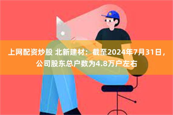 上网配资炒股 北新建材：截至2024年7月31日，公司股东总户数为4.8万户左右