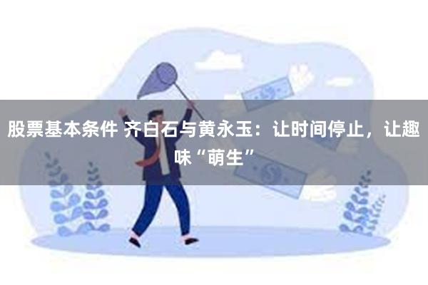 股票基本条件 齐白石与黄永玉：让时间停止，让趣味“萌生”