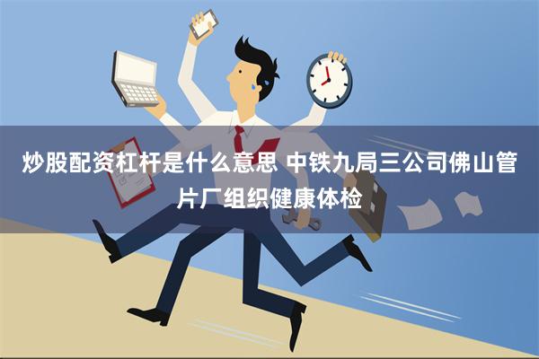 炒股配资杠杆是什么意思 中铁九局三公司佛山管片厂组织健康体检