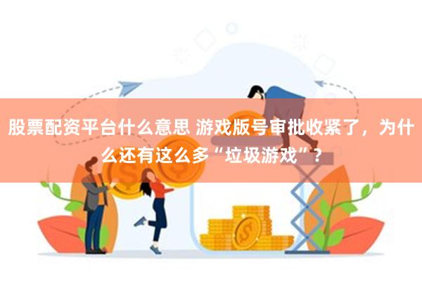 股票配资平台什么意思 游戏版号审批收紧了，为什么还有这么多“