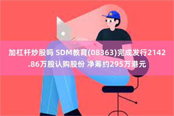 加杠杆炒股吗 SDM教育(08363)完成发行2142.86