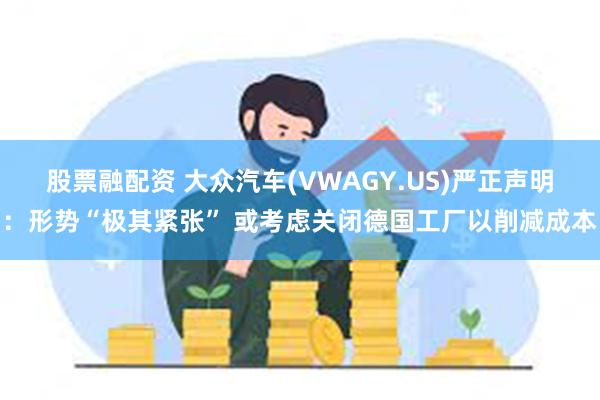 股票融配资 大众汽车(VWAGY.US)严正声明：形势“极其紧张” 或考虑关闭德国工厂以削减成本