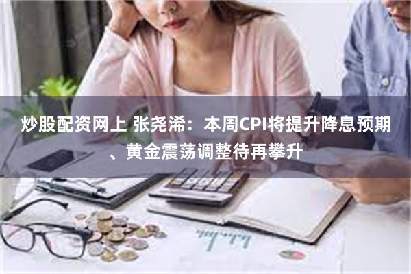 炒股配资网上 张尧浠：本周CPI将提升降息预期、黄金震荡调整