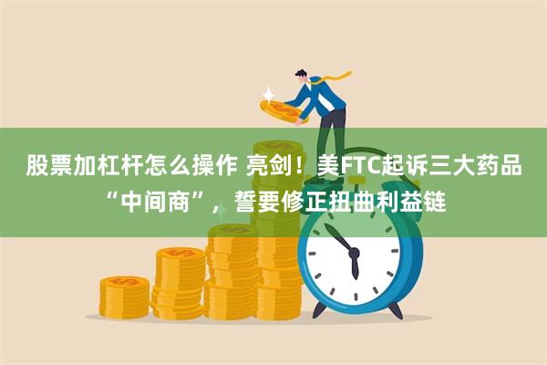 股票加杠杆怎么操作 亮剑！美FTC起诉三大药品“中间商”，誓