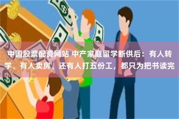 中国股票配资网站 中产家庭留学断供后：有人转学、有人卖房、还有人打五份工，都只为把书读完