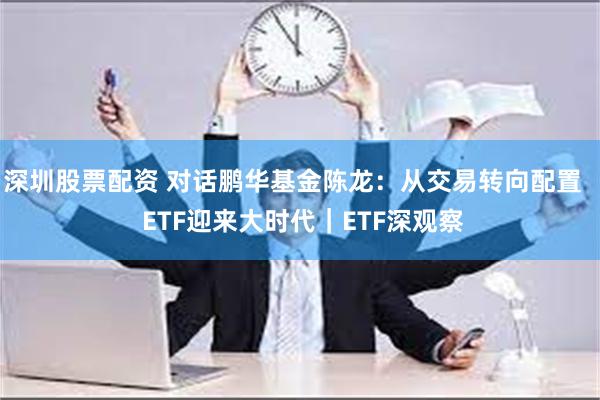 深圳股票配资 对话鹏华基金陈龙：从交易转向配置   ETF迎来大时代｜ETF深观察