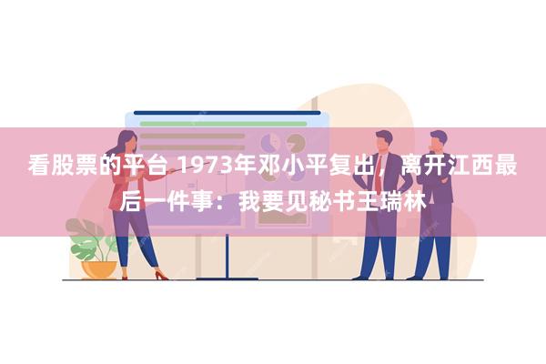 看股票的平台 1973年邓小平复出，离开江西最后一件事：我要见秘书王瑞林