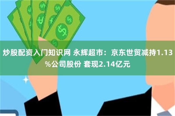 炒股配资入门知识网 永辉超市：京东世贸减持1.13%公司股份 套现2.14亿元