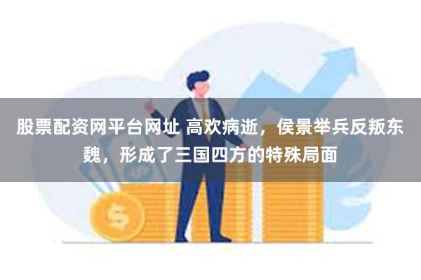 股票配资网平台网址 高欢病逝，侯景举兵反叛东魏，形成了三国四方的特殊局面