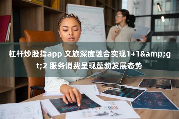 杠杆炒股指app 文旅深度融合实现1+1&gt;2 服务消费呈现蓬勃发展态势