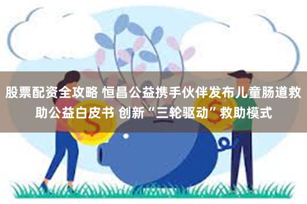 股票配资全攻略 恒昌公益携手伙伴发布儿童肠道救助公益白皮书 创新“三轮驱动”救助模式