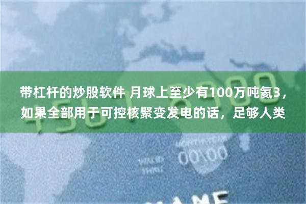 带杠杆的炒股软件 月球上至少有100万吨氦3，如果全部用于可控核聚变发电的话，足够人类