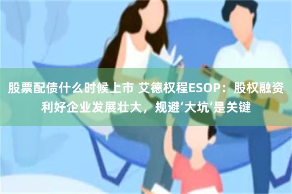 股票配债什么时候上市 艾德权程ESOP：股权融资利好企业发展壮大，规避‘大坑’是关键