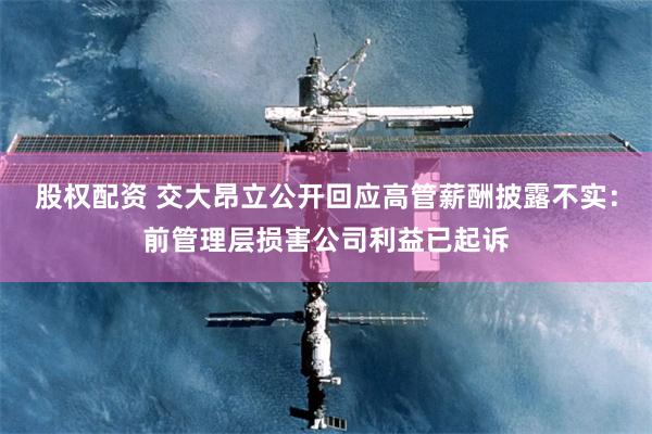 股权配资 交大昂立公开回应高管薪酬披露不实：前管理层损害公司利益已起诉