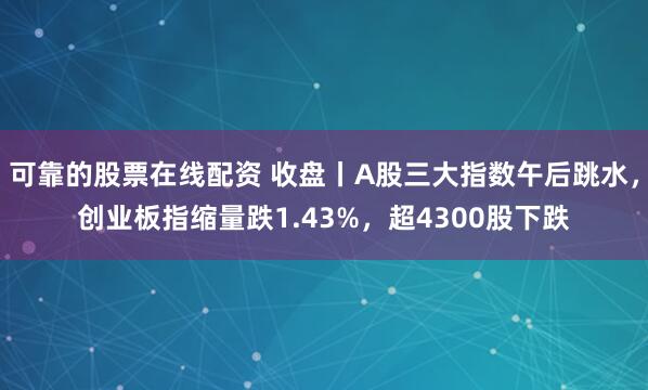 可靠的股票在线配资 收盘丨A股三大指数午后跳水，创业板指缩量跌1.43%，超4300股下跌