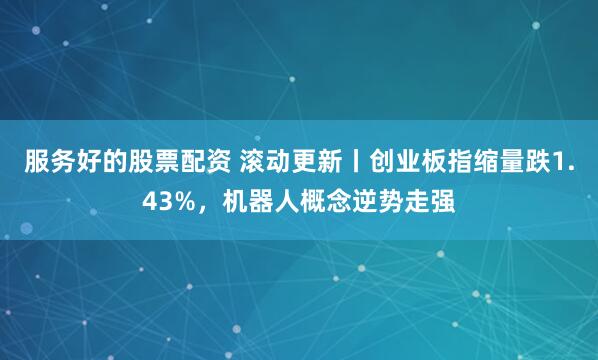 服务好的股票配资 滚动更新丨创业板指缩量跌1.43%，机器人概念逆势走强