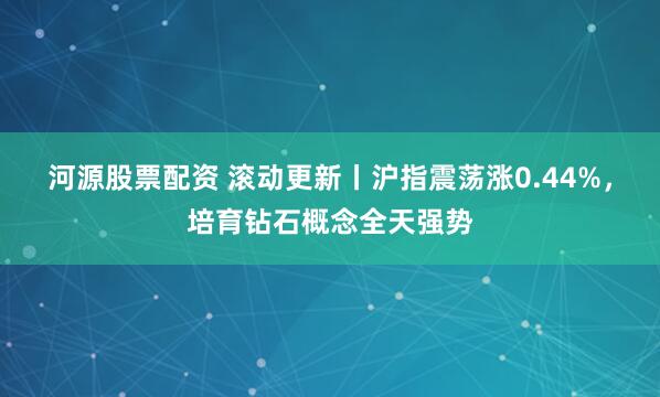 河源股票配资 滚动更新丨沪指震荡涨0.44%，培育钻石概念全天强势