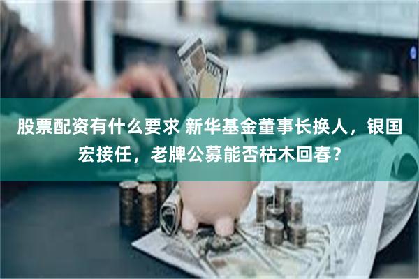 股票配资有什么要求 新华基金董事长换人，银国宏接任，老牌公募能否枯木回春？