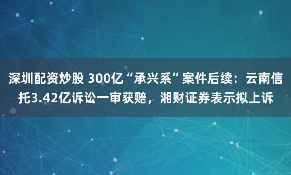 深圳配资炒股 300亿“承兴系”案件后续：云南信托3.42亿诉讼一审获赔，湘财证券表示拟上诉