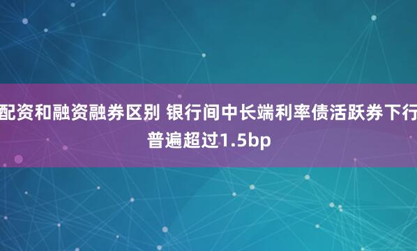 配资和融资融券区别 银行间中长端利率债活跃券下行普遍超过1.5bp