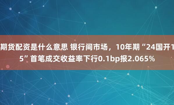 期货配资是什么意思 银行间市场，10年期“24国开15”首笔成交收益率下行0.1bp报2.065%