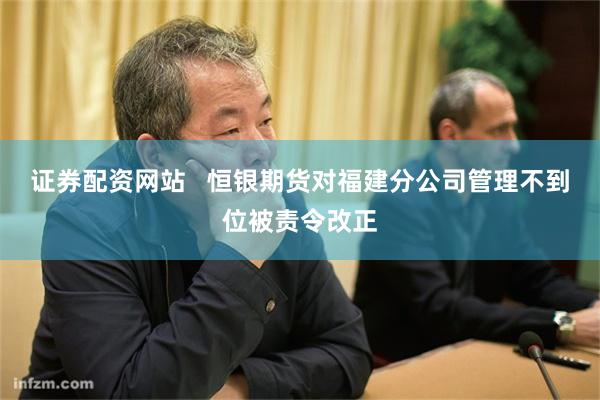 证券配资网站   恒银期货对福建分公司管理不到位被责令改正