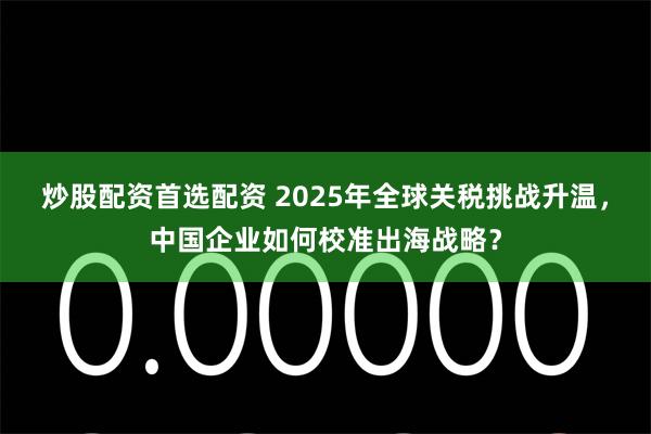 炒股配资首选配资 2025年全球关税挑战升温，中国企业如何校准出海战略？