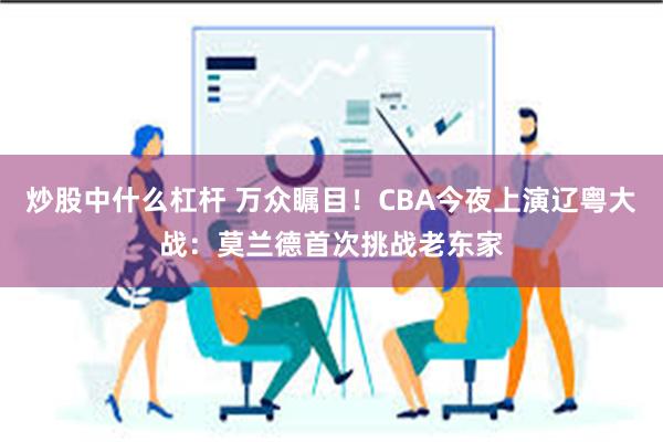 炒股中什么杠杆 万众瞩目！CBA今夜上演辽粤大战：莫兰德首次挑战老东家