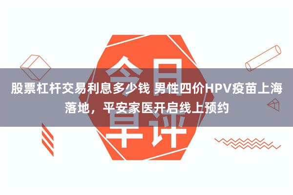 股票杠杆交易利息多少钱 男性四价HPV疫苗上海落地，平安家医开启线上预约