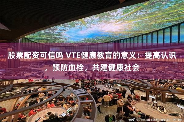 股票配资可信吗 VTE健康教育的意义：提高认识，预防血栓，共建健康社会