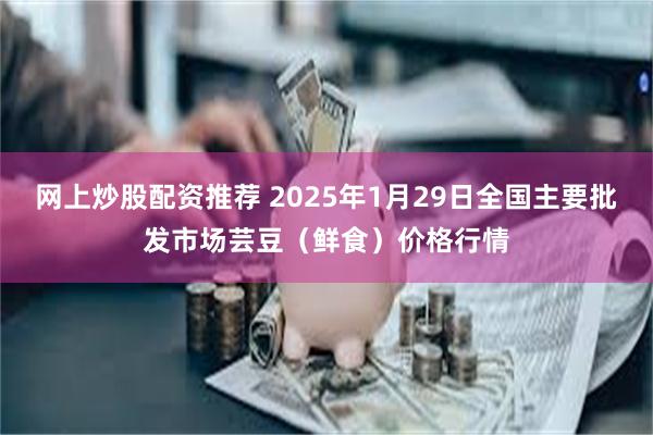 网上炒股配资推荐 2025年1月29日全国主要批发市场芸豆（鲜食）价格行情