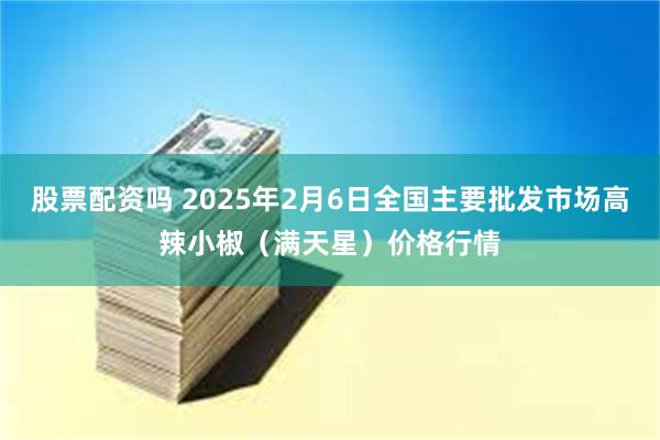 股票配资吗 2025年2月6日全国主要批发市场高辣小椒（满天星）价格行情