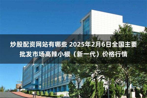 炒股配资网站有哪些 2025年2月6日全国主要批发市场高辣小椒（新一代）价格行情