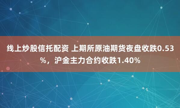 线上炒股信托配资 上期所原油期货夜盘收跌0.53%，沪金主力合约收跌1.40%