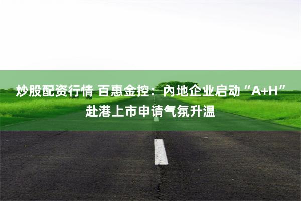 炒股配资行情 百惠金控：內地企业启动“A+H”赴港上市申请气氛升温