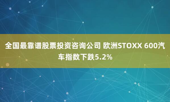 全国最靠谱股票投资咨询公司 欧洲STOXX 600汽车指数下跌5.2%