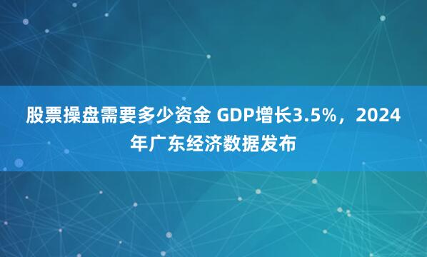 股票操盘需要多少资金 GDP增长3.5%，2024年广东经济数据发布