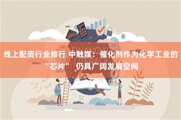 线上配资行业排行 中触媒：催化剂作为化学工业的“芯片”  仍具广阔发展空间